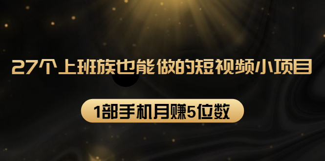 27个上班族也能做的短视频小项目，1部手机月赚5位数【赠短视频礼包】-启程资源站