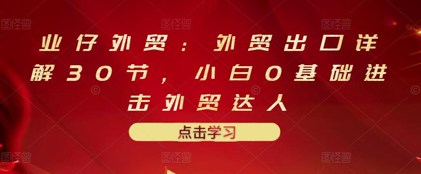 业仔外贸：外贸出口详解30节，小白0基础进击外贸达人 价值666元-启程资源站