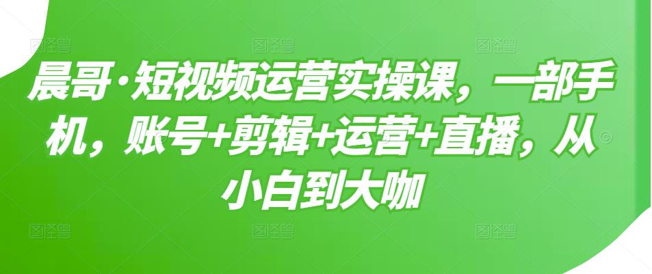 晨哥·短视频运营实操课，一部手机，账号+剪辑+运营+直播，从小白到大咖-启程资源站
