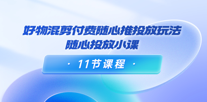 好物混剪付费随心推投放玩法，随心投放小课（11节课程）-启程资源站