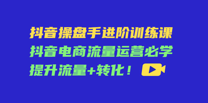 抖音操盘手进阶训练课：抖音电商流量运营必学，提升流量+转化-启程资源站