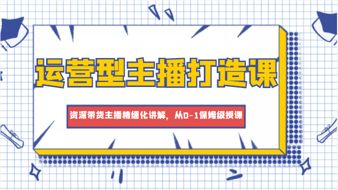 运营型主播打造课，资深带货主播精细化讲解，从0-1保姆级授课-启程资源站