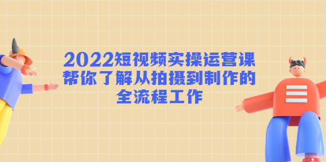 2022短视频实操运营课：帮你了解从拍摄到制作的全流程工作-启程资源站