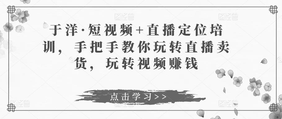 于洋·短视频+直播定位培训，手把手教你玩转直播卖货，玩转视频赚钱-启程资源站