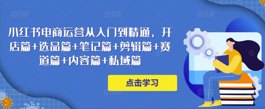小红书电商运营从入门到精通，开店篇+选品篇+笔记篇+剪辑篇+赛道篇+内容篇+私域篇-启程资源站