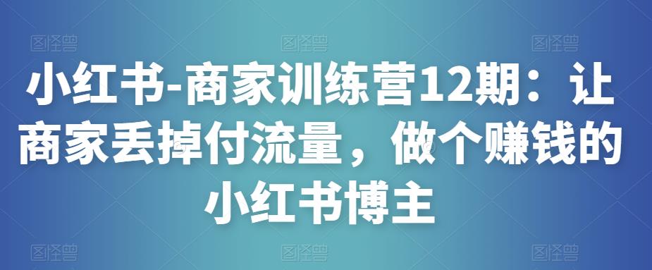 小红书-商家训练营12期：让商家丢掉付流量，做个赚钱的小红书博主-启程资源站