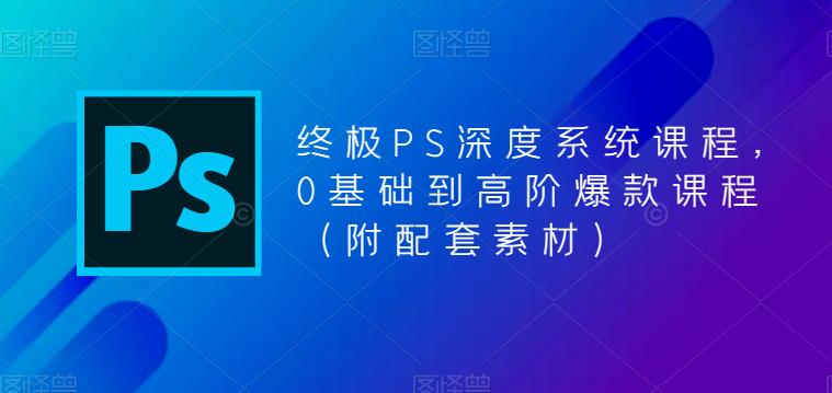 终极PS深度系统课程，0基础到高阶爆款课程（附配套素材）-启程资源站