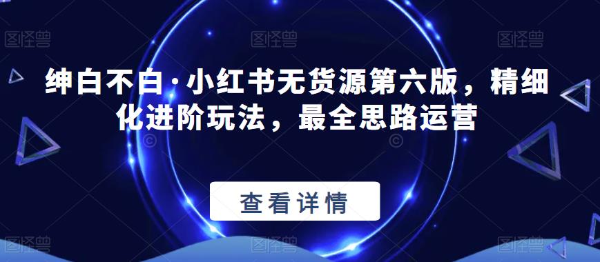 绅白不白·小红书无货源第六版，精细化进阶玩法，最全思路运营-启程资源站