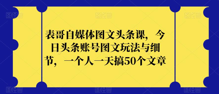 表哥自媒体图文头条课，今日头条账号图文玩法与细节，一个人一天搞50个文章-启程资源站