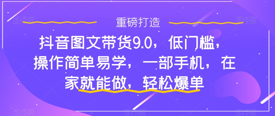 抖音图文带货9.0，低门槛，操作简单易学，一部手机，在家就能做，轻松爆单-启程资源站