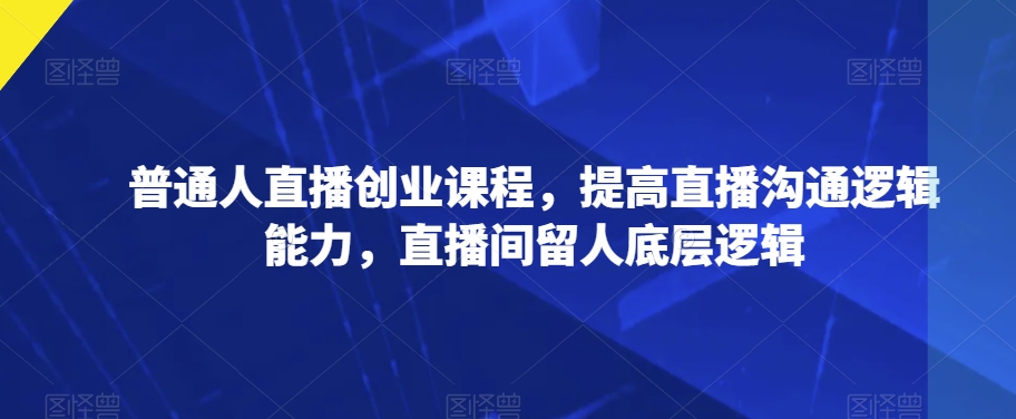 普通人直播创业课程，提高直播沟通逻辑能力，直播间留人底层逻辑-启程资源站