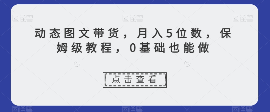 动态图文带货，月入5位数，保姆级教程，0基础也能做【揭秘】-启程资源站