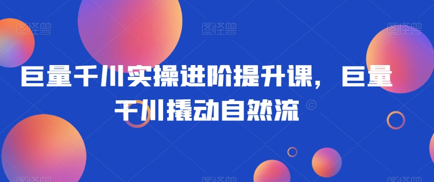 巨量千川实操进阶提升课，巨量干川撬动自然流-启程资源站