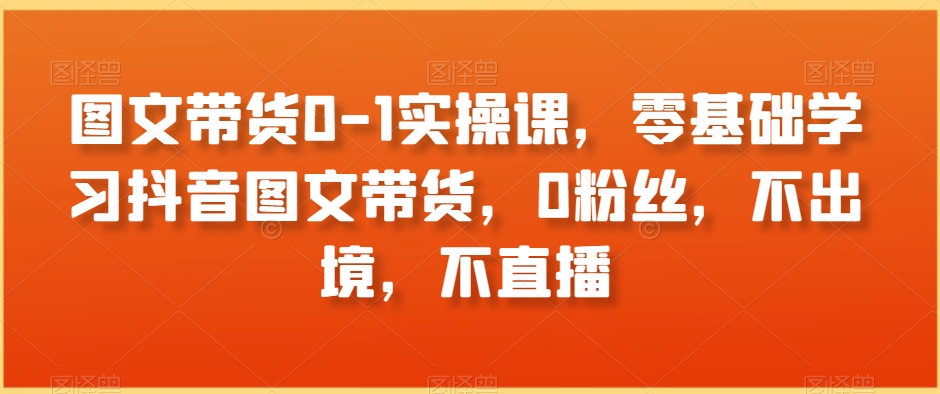 图文带货0-1实操课，零基础学习抖音图文带货，0粉丝，不出境，不直播-启程资源站