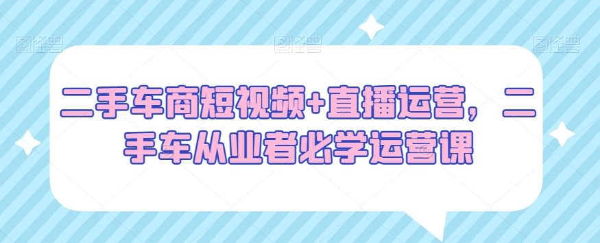 二手车商短视频+直播运营，二手车从业者必学运营课-启程资源站