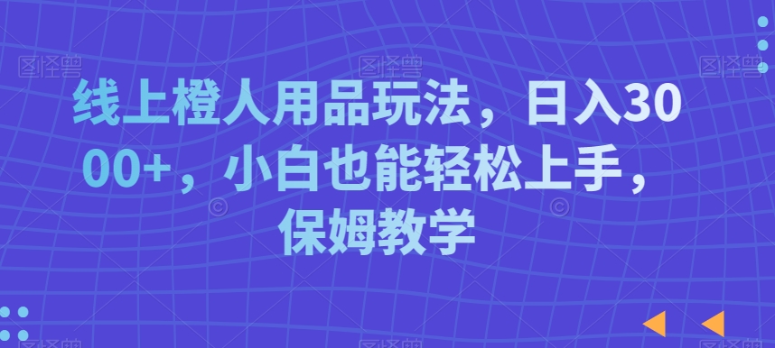 线上橙人用品玩法，日入3000+，小白也能轻松上手，保姆教学【揭秘】-启程资源站