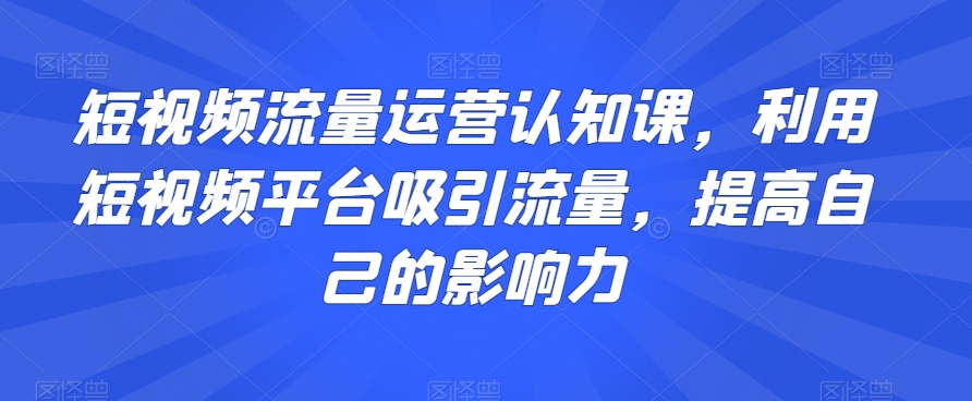 短视频流量运营认知课，利用短视频平台吸引流量，提高自己的影响力-启程资源站