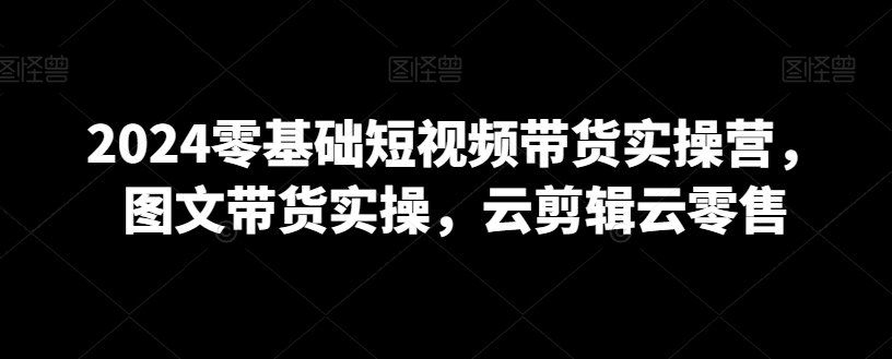 2024零基础短视频带货实操营，图文带货实操，云剪辑云零售-启程资源站