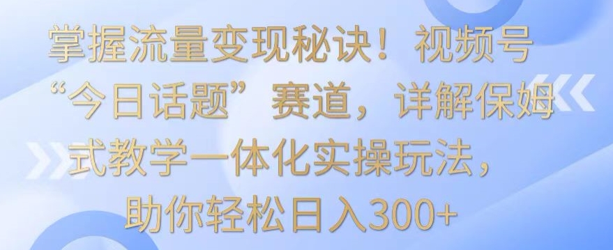 掌握流量变现秘诀！视频号“今日话题”赛道，详解保姆式教学一体化实操玩法，助你轻松日入300+【揭秘】-启程资源站